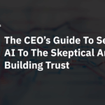 The CEO’s Guide To Selling AI To The Skeptical And Building Trust